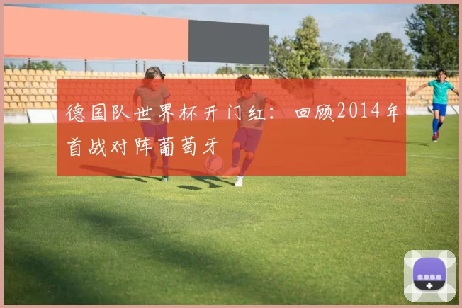 德国队世界杯开门红：回顾2014年首战对阵葡萄牙