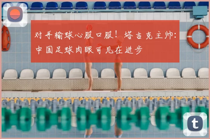 对手输球心服口服！塔吉克主帅：中国足球肉眼可见在进步