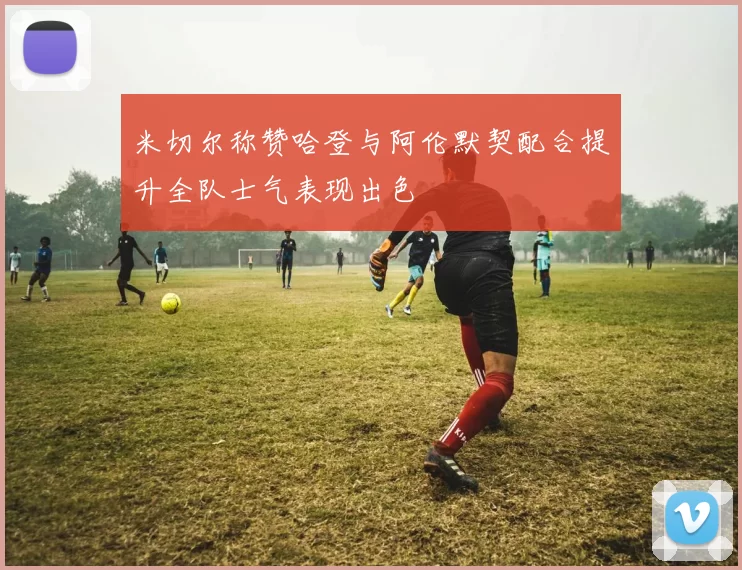 米切尔称赞哈登与阿伦默契配合提升全队士气表现出色