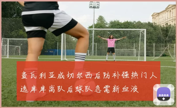 查瓦利亚成切尔西后防补强热门人选库库离队后球队急需新血液