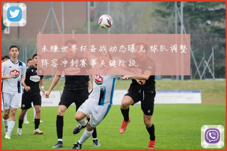 米赚世界杯备战动态曝光 球队调整阵容冲刺赛事关键阶段