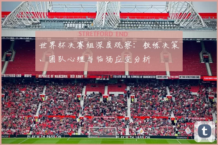 世界杯决赛组深度观察:教练决策、团队心理与临场应变分析