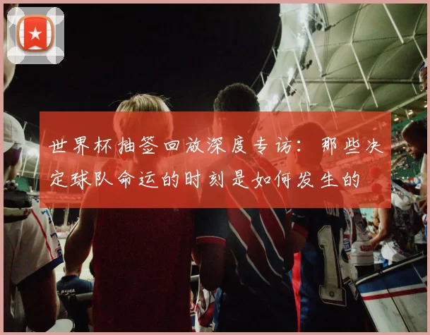 世界杯抽签回放深度专访：那些决定球队命运的时刻是如何发生的