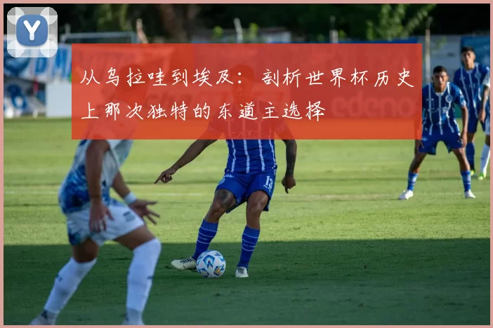 从乌拉哇到埃及：剖析世界杯历史上那次独特的东道主选择