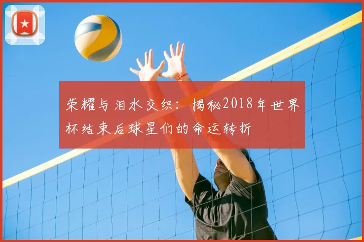 荣耀与泪水交织：揭秘2018年世界杯结束后球星们的命运转折