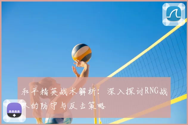 和平精英战术解析：深入探讨RNG战队的防守与反击策略