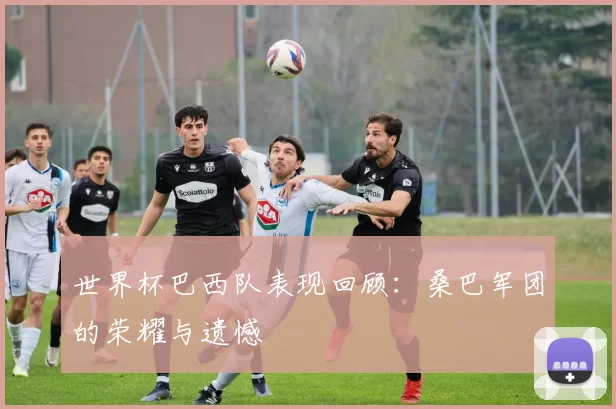 世界杯巴西队表现回顾:桑巴军团的荣耀与遗憾