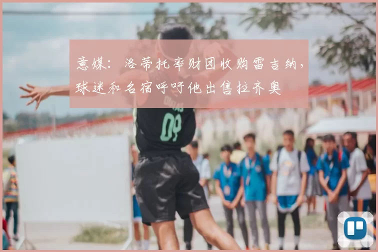意媒:洛蒂托率财团收购雷吉纳,球迷和名宿呼吁他出售拉齐奥