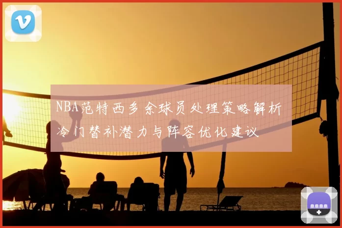 NBA范特西多余球员处理策略解析 冷门替补潜力与阵容优化建议