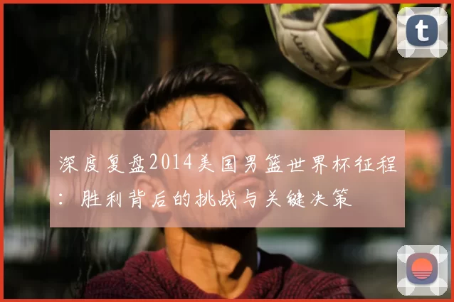 深度复盘2014美国男篮世界杯征程：胜利背后的挑战与关键决策