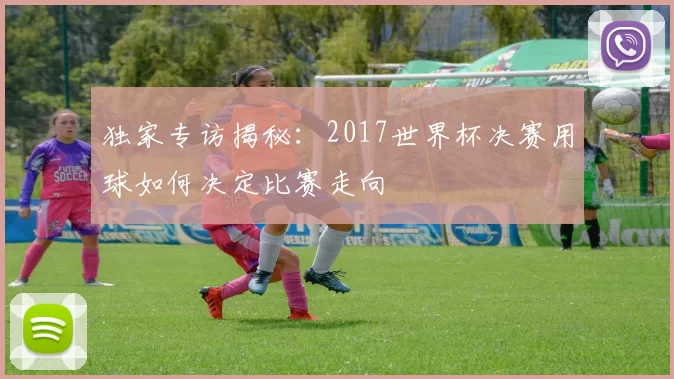 独家专访揭秘：2017世界杯决赛用球如何决定比赛走向