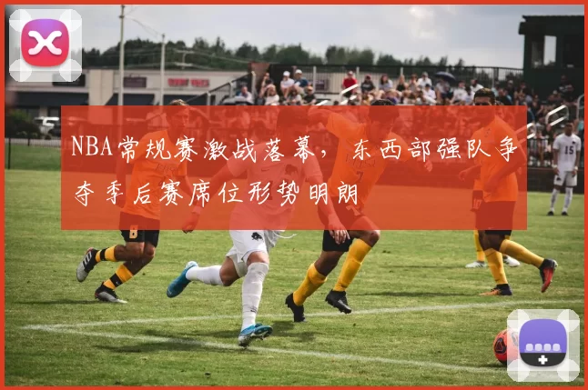 NBA常规赛激战落幕,东西部强队争夺季后赛席位形势明朗