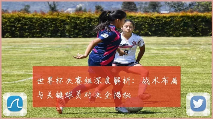 世界杯决赛组深度解析:战术布局与关键球员对决全揭秘
