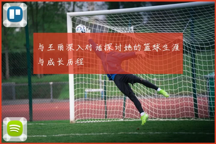 与王丽深入对话探讨她的篮球生涯与成长历程