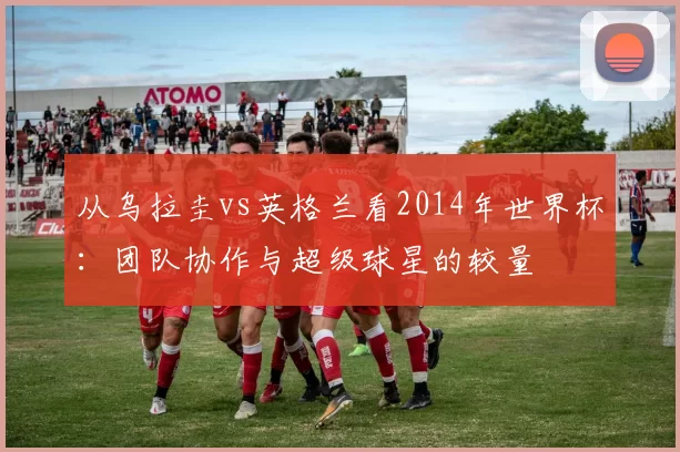 从乌拉圭vs英格兰看2014年世界杯：团队协作与超级球星的较量