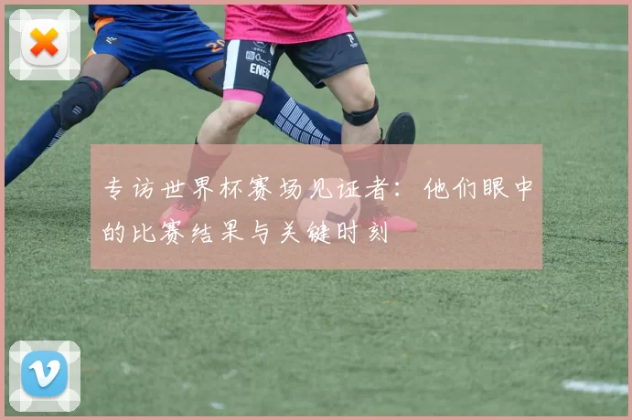 专访世界杯赛场见证者:他们眼中的比赛结果与关键时刻