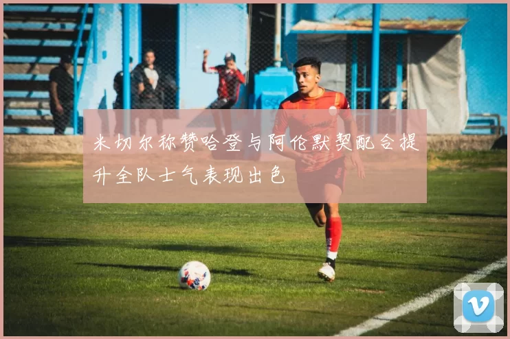 米切尔称赞哈登与阿伦默契配合提升全队士气表现出色