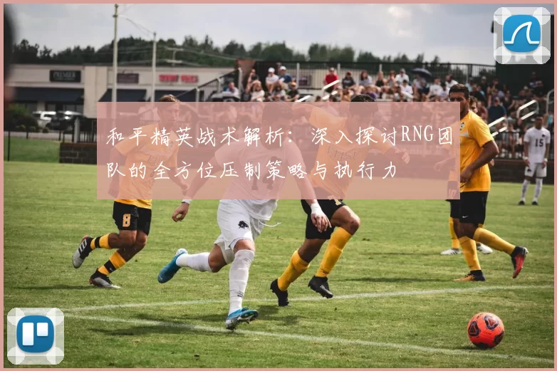 和平精英战术解析:深入探讨RNG团队的全方位压制策略与执行力