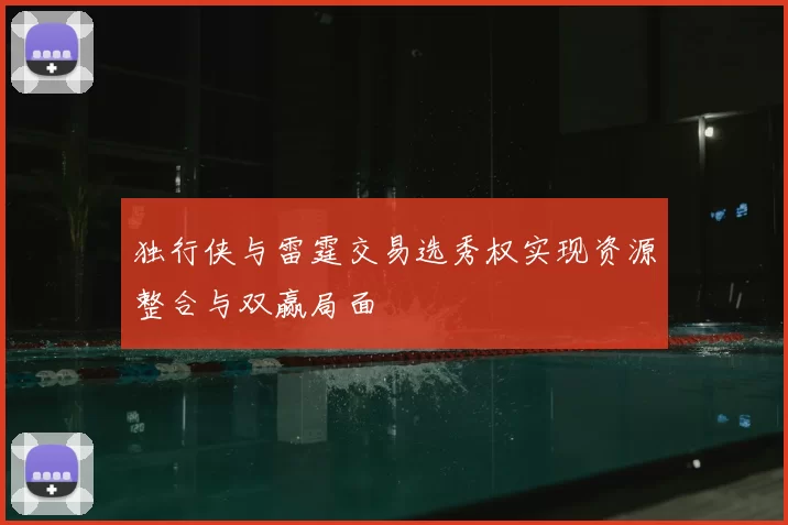 独行侠与雷霆交易选秀权实现资源整合与双赢局面