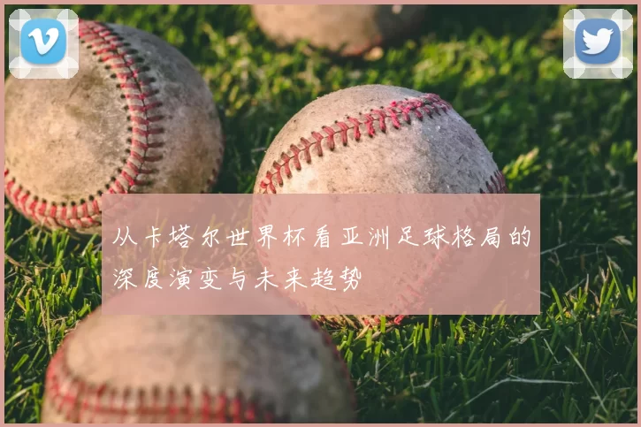 从卡塔尔世界杯看亚洲足球格局的深度演变与未来趋势