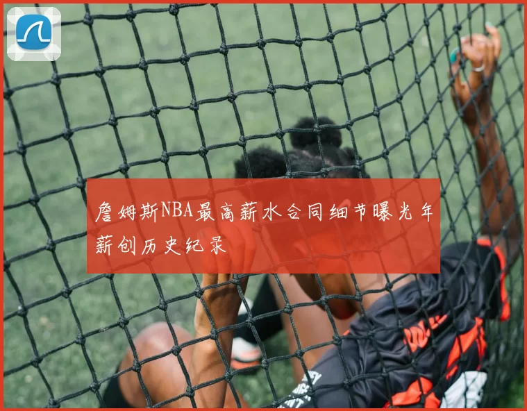 詹姆斯NBA最高薪水合同细节曝光年薪创历史纪录