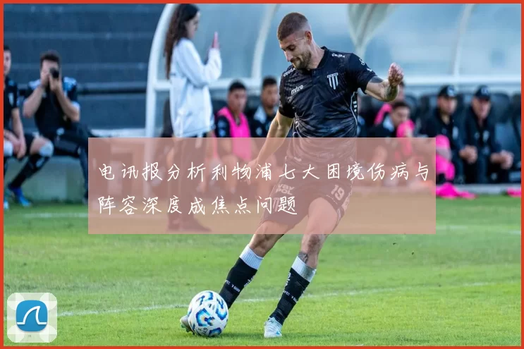 电讯报分析利物浦七大困境伤病与阵容深度成焦点问题