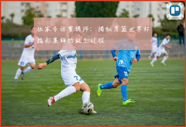 独家专访剪辑师:揭秘男篮世界杯精彩集锦的诞生过程