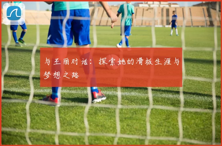 与王丽对话:探索她的滑板生涯与梦想之路