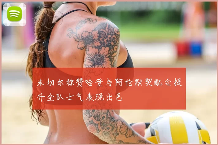 米切尔称赞哈登与阿伦默契配合提升全队士气表现出色