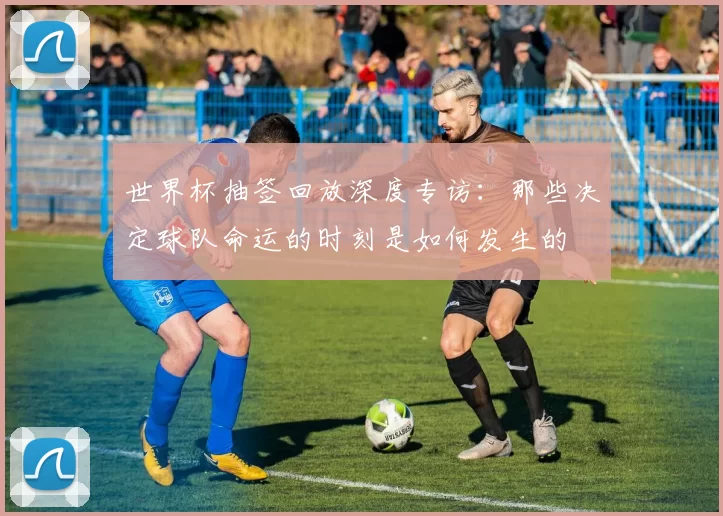 世界杯抽签回放深度专访:那些决定球队命运的时刻是如何发生的
