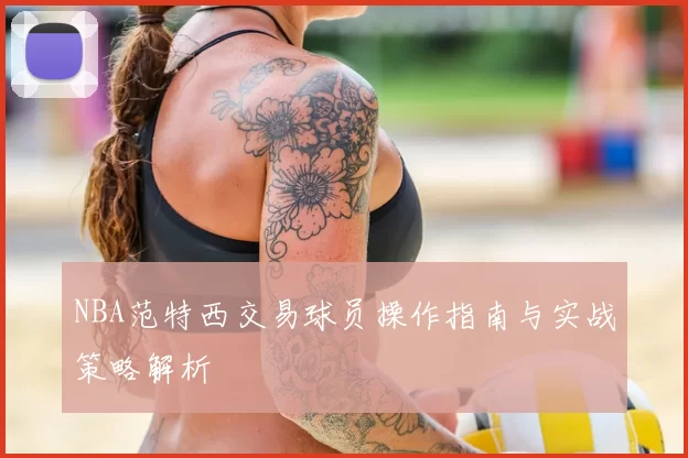 NBA范特西交易球员操作指南与实战策略解析