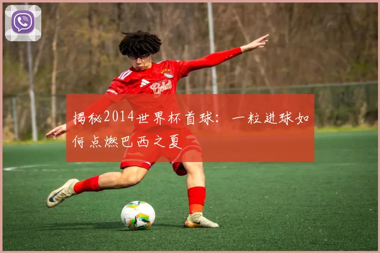 揭秘2014世界杯首球：一粒进球如何点燃巴西之夏