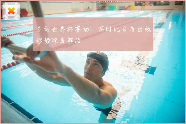 专访世界杯赛场:实时比分与出线形势深度解读