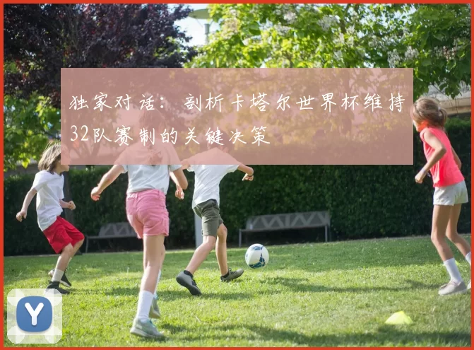 独家对话：剖析卡塔尔世界杯维持32队赛制的关键决策