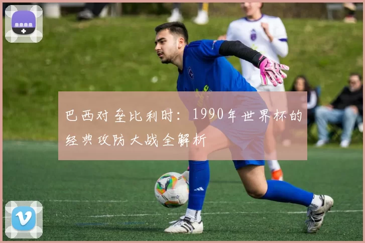 巴西对垒比利时：1990年世界杯的经典攻防大战全解析