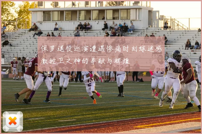 保罗退役巡演遭遇惨痛时刻球迷感激控卫之神的奉献与辉煌