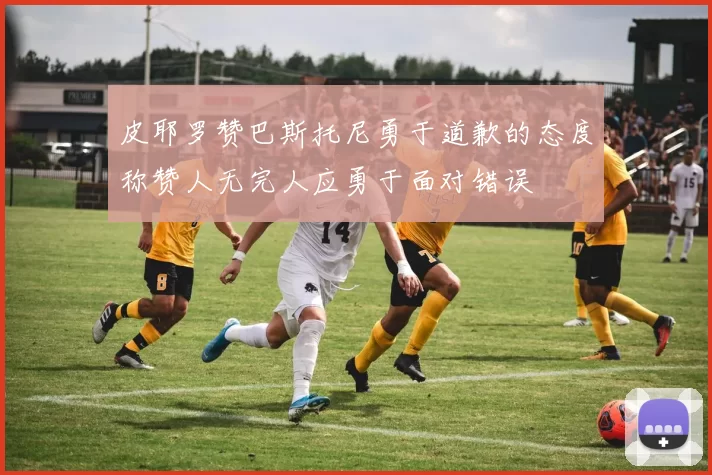 皮耶罗赞巴斯托尼勇于道歉的态度称赞人无完人应勇于面对错误