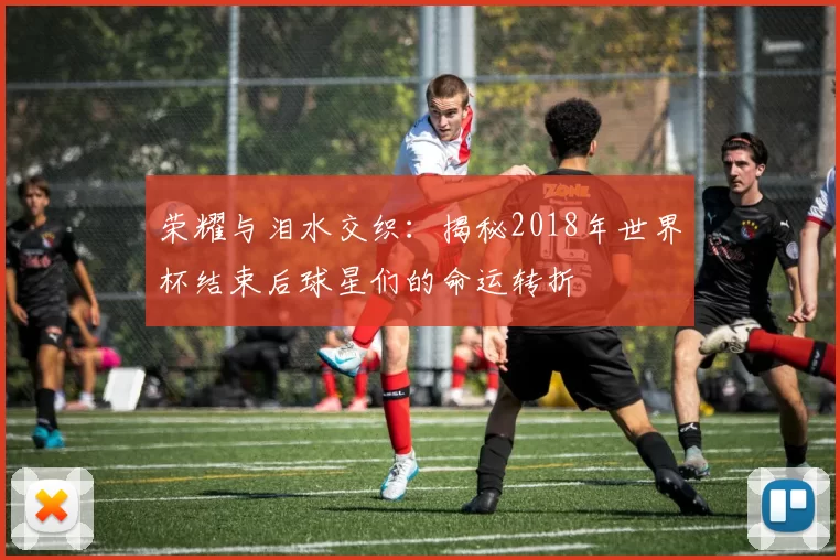 荣耀与泪水交织:揭秘2018年世界杯结束后球星们的命运转折