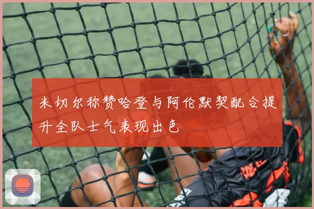 米切尔称赞哈登与阿伦默契配合提升全队士气表现出色