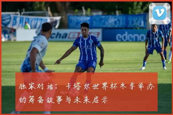 独家对话：卡塔尔世界杯冬季举办的筹备故事与未来启示
