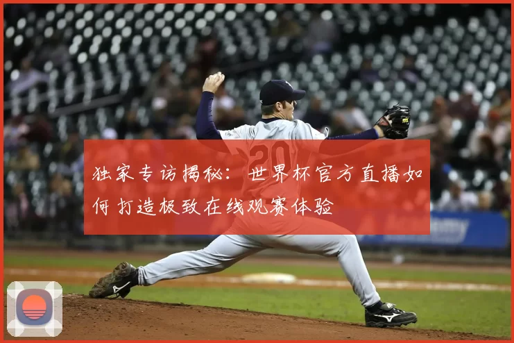 独家专访揭秘：世界杯官方直播如何打造极致在线观赛体验