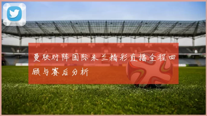 曼联对阵国际米兰精彩直播全程回顾与赛后分析