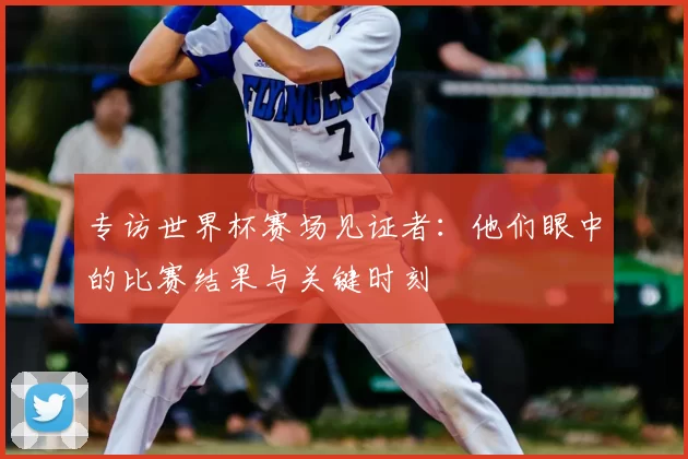 专访世界杯赛场见证者:他们眼中的比赛结果与关键时刻