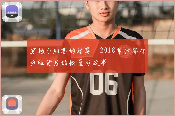 穿越小组赛的迷雾：2018年世界杯分组背后的较量与故事
