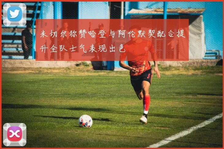 米切尔称赞哈登与阿伦默契配合提升全队士气表现出色