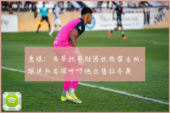 意媒:洛蒂托率财团收购雷吉纳,球迷和名宿呼吁他出售拉齐奥