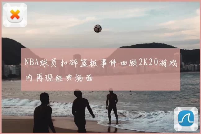 NBA球员扣碎篮板事件回顾2K20游戏内再现经典场面