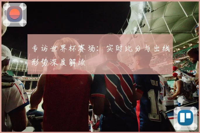 专访世界杯赛场:实时比分与出线形势深度解读