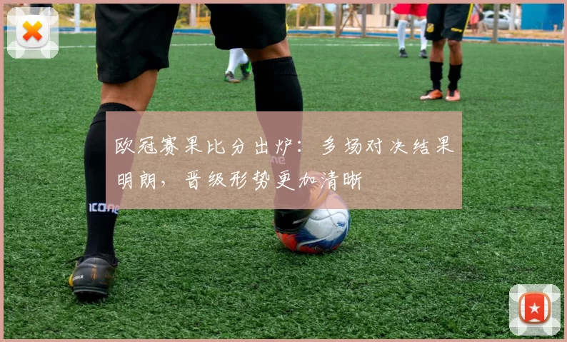 欧冠赛果比分出炉:多场对决结果明朗,晋级形势更加清晰