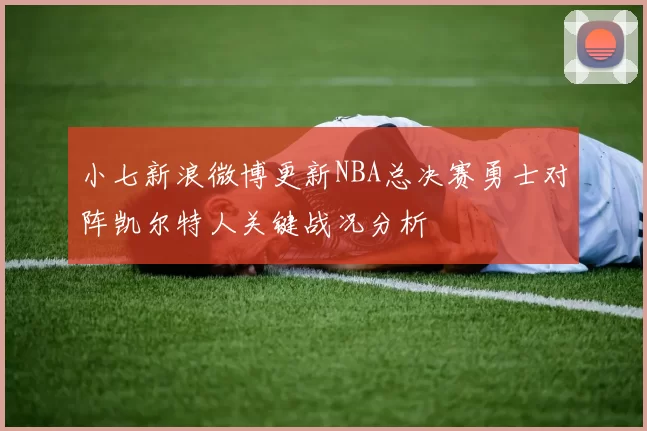 小七新浪微博更新NBA总决赛勇士对阵凯尔特人关键战况分析